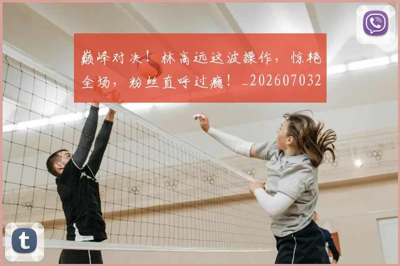 巅峰对决！林高远这波操作，惊艳全场，粉丝直呼过瘾！_20260703234137