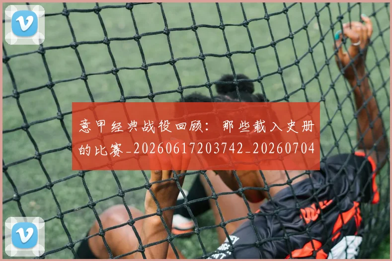 意甲经典战役回顾：那些载入史册的比赛_20260617203742_20260704175414_20260723180253