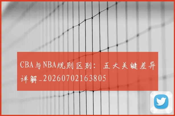 CBA与NBA规则区别：五大关键差异详解_20260702163805