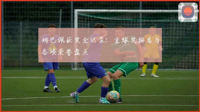 姆巴佩获奖全记录：金球奖排名与各项荣誉盘点