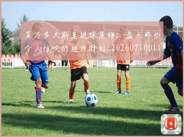 莱万多夫斯基进球集锦:盘点那些令人惊叹的经典时刻_20260710011614