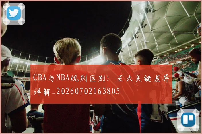 CBA与NBA规则区别：五大关键差异详解_20260702163805