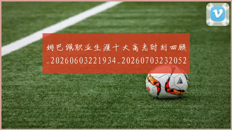 姆巴佩职业生涯十大高光时刻回顾_20260603221934_20260703232052_20260720190420