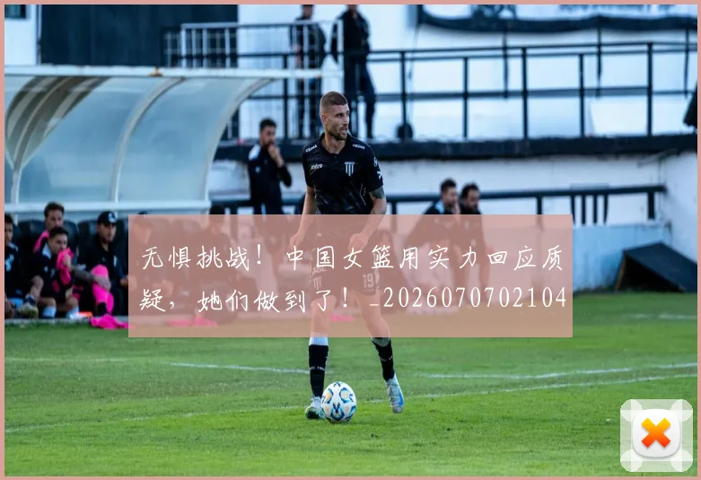 无惧挑战！中国女篮用实力回应质疑，她们做到了！_20260707021047