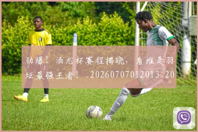 劲爆!汤尤杯赛程揭晓,看谁是羽坛最强王者!_20260707012013_20260718010846