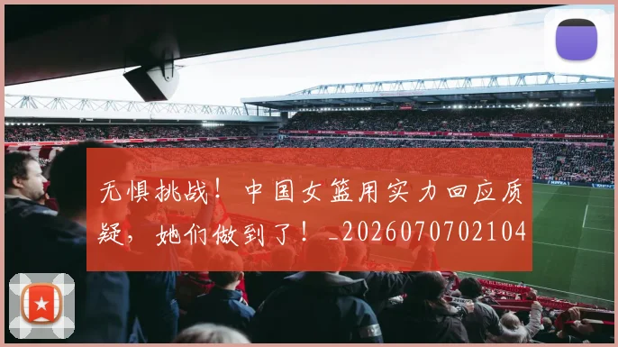无惧挑战!中国女篮用实力回应质疑,她们做到了!_20260707021047