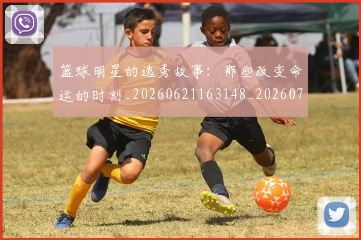 篮球明星的选秀故事：那些改变命运的时刻_20260621163148_20260708200706