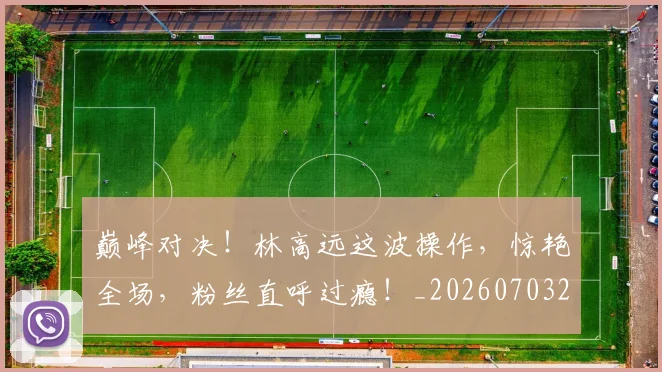 巅峰对决!林高远这波操作,惊艳全场,粉丝直呼过瘾!_20260703234137