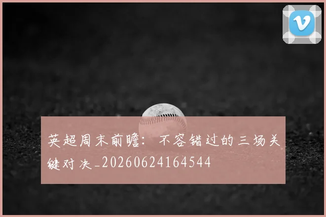 英超周末前瞻:不容错过的三场关键对决_20260624164544