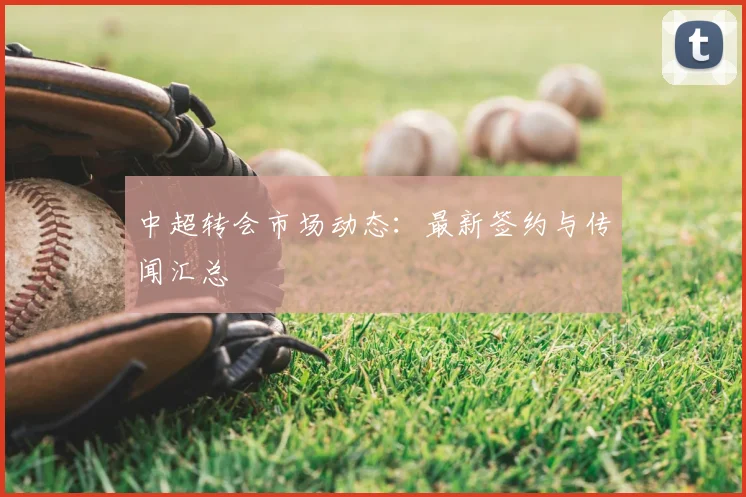 中超转会市场动态:最新签约与传闻汇总