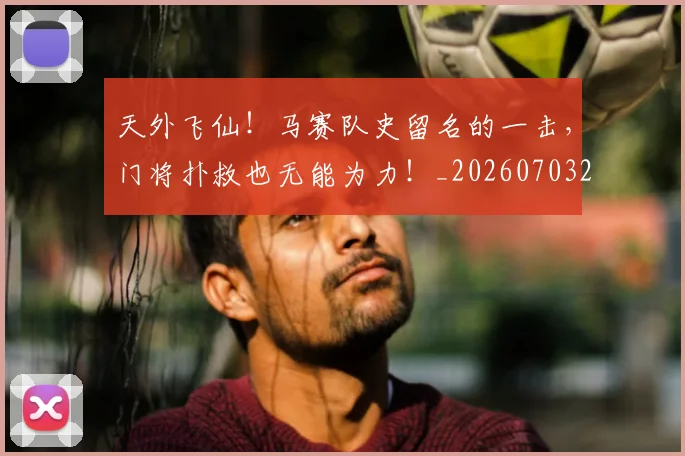 天外飞仙！马赛队史留名的一击，门将扑救也无能为力！_20260703225923_20260719172323