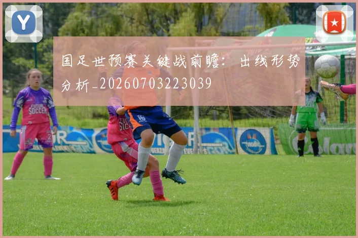 国足世预赛关键战前瞻：出线形势分析_20260703223039