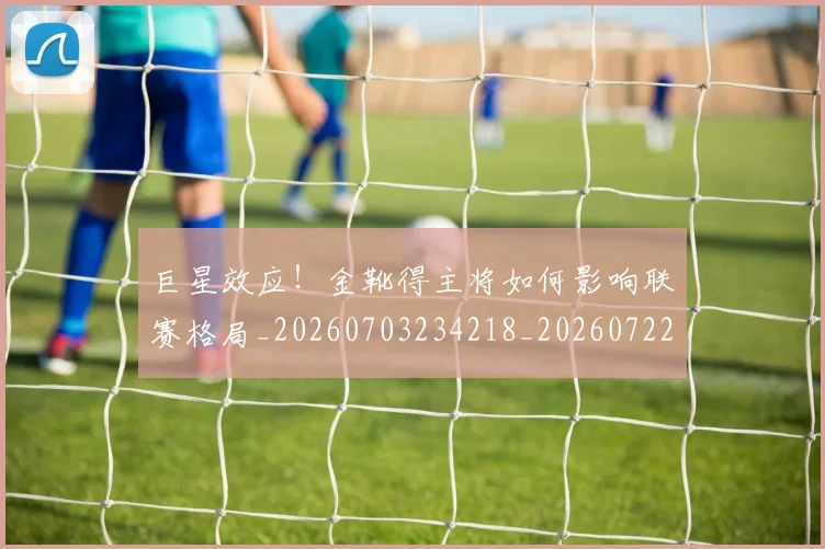 巨星效应！金靴得主将如何影响联赛格局_20260703234218_20260722152638