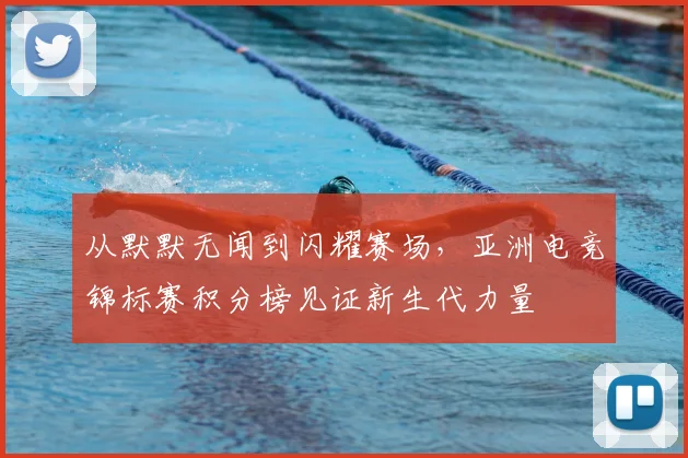 从默默无闻到闪耀赛场,亚洲电竞锦标赛积分榜见证新生代力量