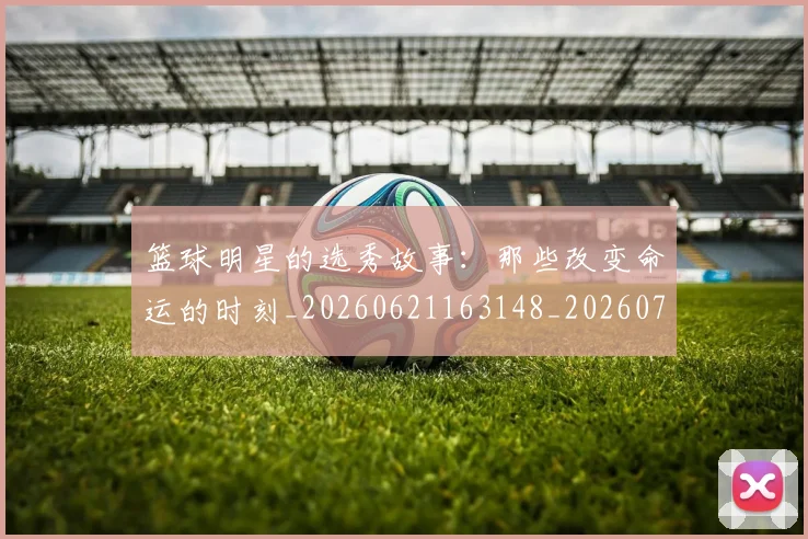 篮球明星的选秀故事:那些改变命运的时刻_20260621163148_20260708200706_20260803141551