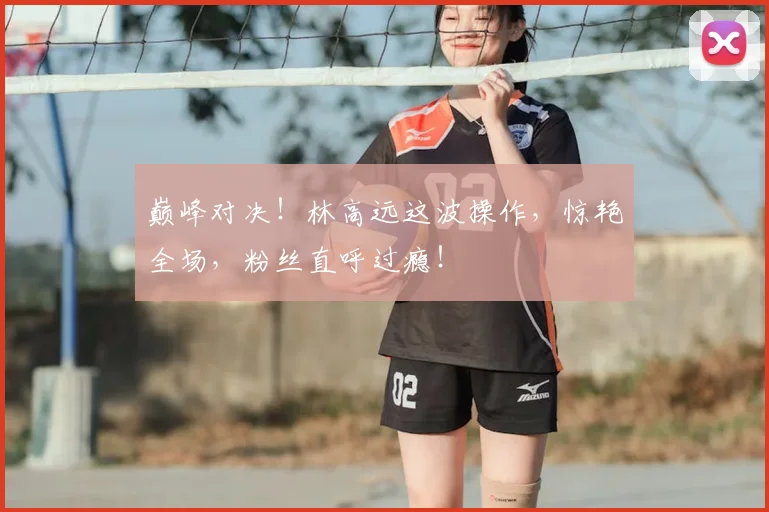 巅峰对决！林高远这波操作，惊艳全场，粉丝直呼过瘾！