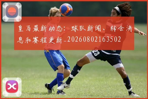 皇马最新动态:球队新闻、转会消息和赛程更新_20260802163502