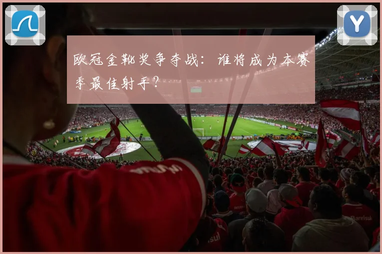 欧冠金靴奖争夺战:谁将成为本赛季最佳射手?
