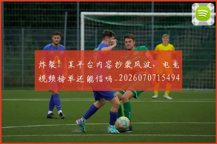 炸裂!某平台内容抄袭风波,电竞视频榜单还能信吗_20260707154944