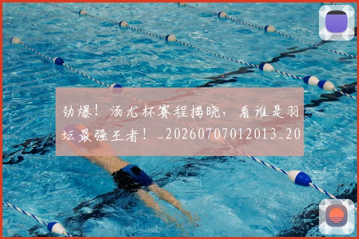 劲爆！汤尤杯赛程揭晓，看谁是羽坛最强王者！_20260707012013_20260718010846