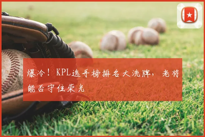 爆冷!KPL选手榜排名大洗牌,老将能否守住荣光