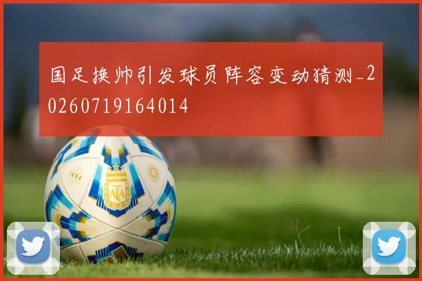 国足换帅引发球员阵容变动猜测_20260719164014