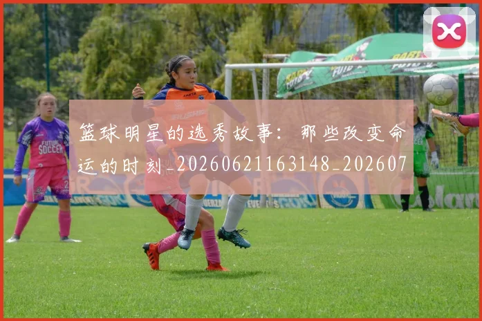 篮球明星的选秀故事：那些改变命运的时刻_20260621163148_20260708200706_20260803141551