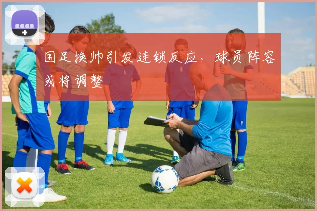 国足换帅引发连锁反应，球员阵容或将调整