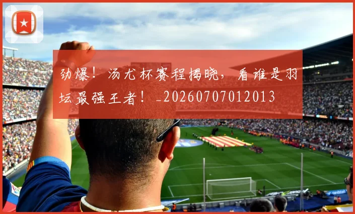 劲爆！汤尤杯赛程揭晓，看谁是羽坛最强王者！_20260707012013