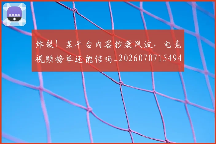 炸裂!某平台内容抄袭风波,电竞视频榜单还能信吗_20260707154944