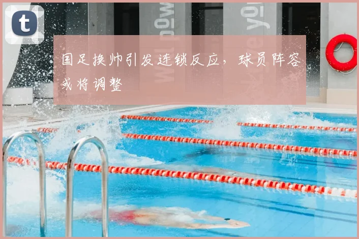 国足换帅引发连锁反应，球员阵容或将调整