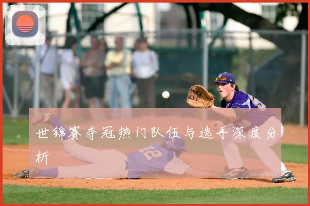 世锦赛夺冠热门队伍与选手深度分析