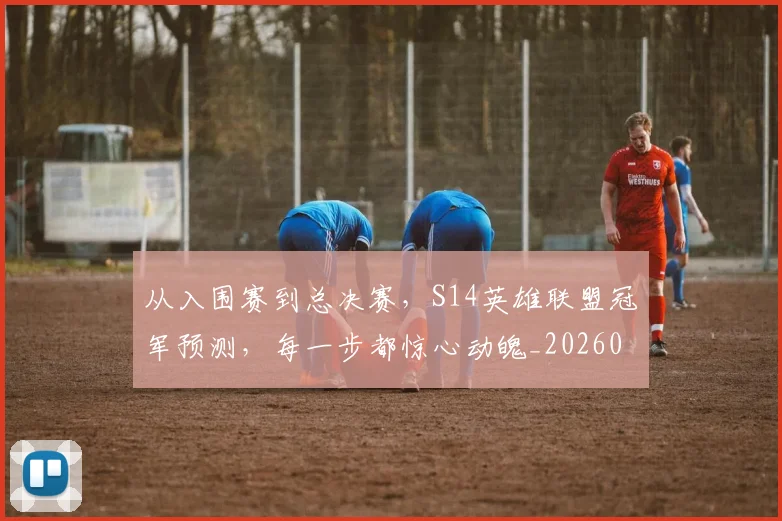 从入围赛到总决赛，S14英雄联盟冠军预测，每一步都惊心动魄_20260703211927