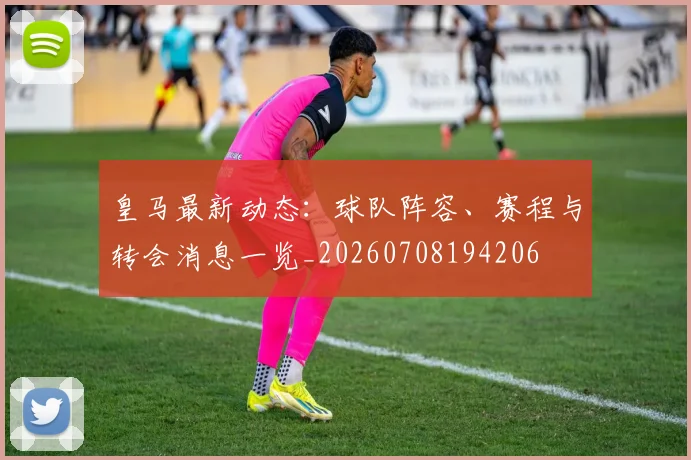 皇马最新动态:球队阵容、赛程与转会消息一览_20260708194206