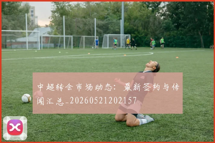 中超转会市场动态:最新签约与传闻汇总_20260521202157